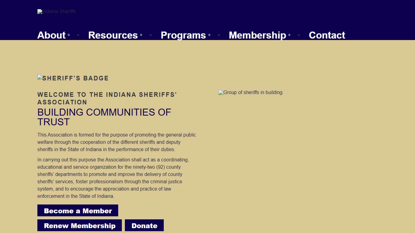 Indiana Sheriffs' Association – This Association is formed for the purpose of promoting the general public welfare through the cooperation of the different sheriffs and deputy sheriffs in the State of Indiana in the performance of their duties.